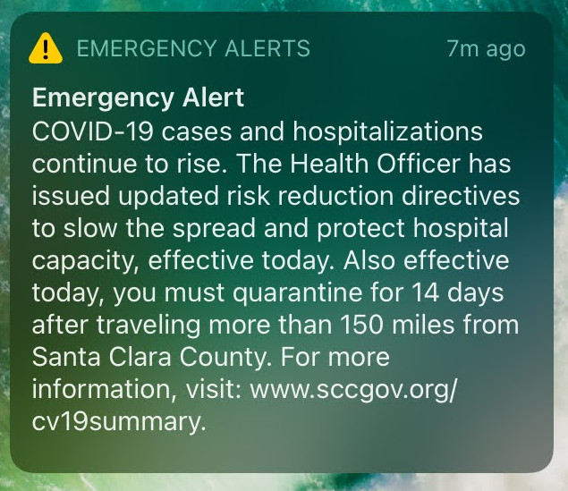 Emergency Alert: COVID-19 cases and hospitalizations continue to rise. The Health Officer has issued updated risk reduction directives to slow the spread and protect hospital capacity, effective today. Also effective today, you must quarantine for 14 days after traveling more than 150 miles from Santa Clara County. For more information, visit: www.sccgov.org/cv19summary.