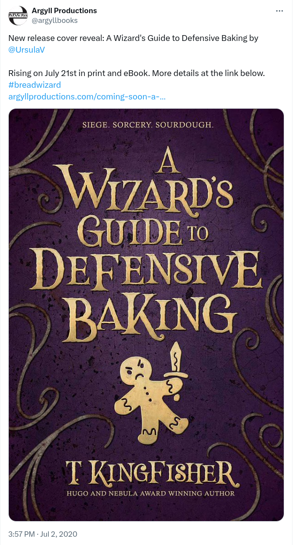 Tweet announcing a new book by T. Kingfisher. The Tweet says Argyll Productions @argyllbooks New release cover reveal: A Wizard's Guide to Defensive Baking by  @UrsulaV   Rising on July 21st in print and eBook. More details at the link below.  #breadwizard  https://argyllproductions.com/coming-soon-a-wizards-guide-to-defensive-baking-by-t-kingfisher/ and shows a book cover with a burgundy background. In brownish text it says A Wizards Guide to Defensive Baking and shows a Gingerbread man with a  sword. Than underneath it says T. Kingfisher.