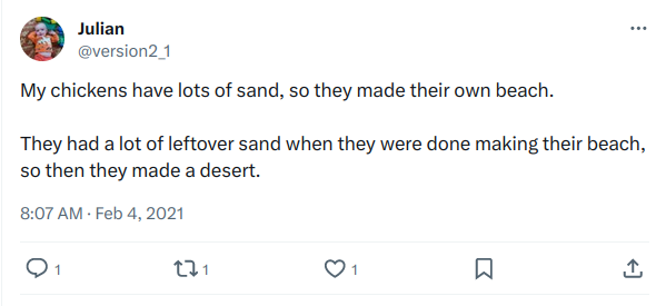 Tweet from Julian @version2_1 My chickens have lots of sand, so they made their own beach.  They had a lot of leftover sand when they were done making their beach, so then they made a desert. 8:07 AM · Feb 4, 2021 Post has one comment, one retweet, and one favorite.