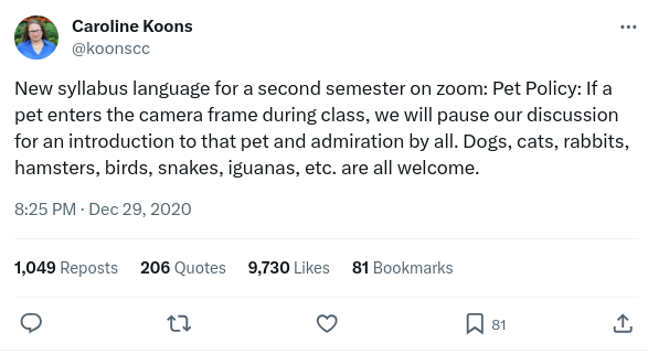 Twitter post by Caroline Koons @koonscc. Text reads: New syllabus language for a second semester on zoom: Pet Policy: If a pet enters the camera frame during class, we will pause our discussion for an introduction to that pet and admiration by all. Dogs, cats, rabbits, hamsters, birds, snakes, iguanas, etc. are all welcome. It was posted on December 29, 2020 at 8:25 PM.  By the time the screenshot was taken, on December 21, 2023, it had 1,049 reposts, 206 quotes, 9,730 likes, and 81 bookmarks.